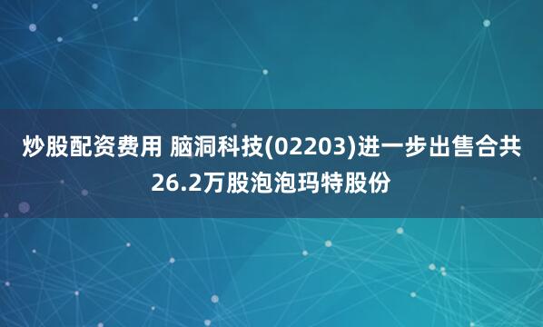 炒股配资费用 脑洞科技(02203)进一步出售合共26.2万股泡泡玛特股份