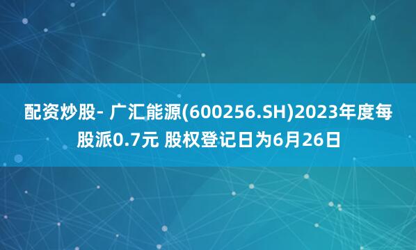 配资炒股- 广汇能源(600256.SH)2023年度每股派0.7元 股权登记日为6月26日