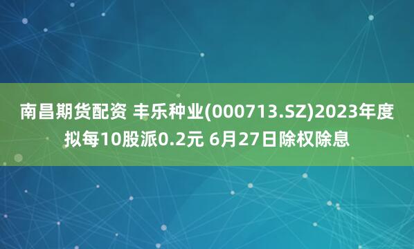 南昌期货配资 丰乐种业(000713.SZ)2023年度拟每10股派0.2元 6月27日除权除息