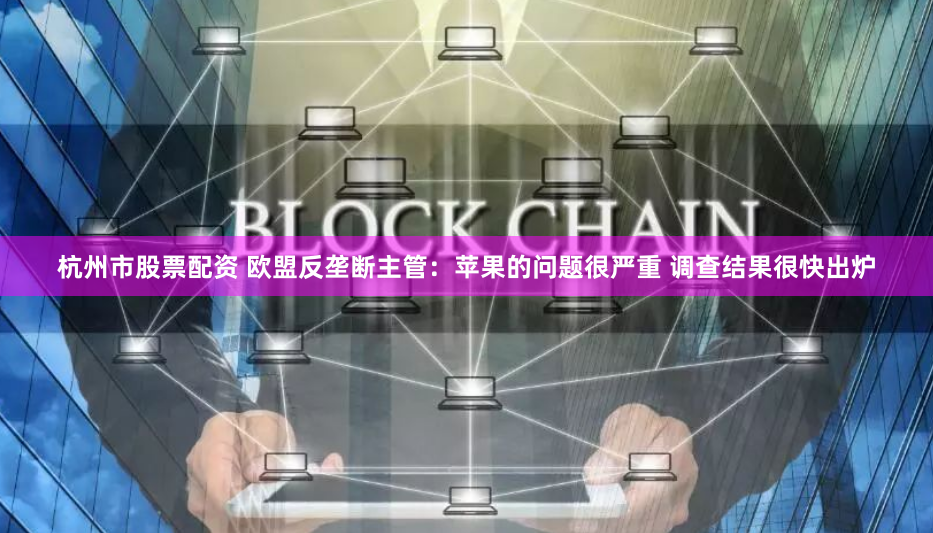 杭州市股票配资 欧盟反垄断主管：苹果的问题很严重 调查结果很快出炉