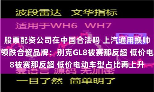 股票配资公司在中国合法吗 上汽通用换帅一年销量加速下行领跌合资品牌：别克GL8被赛那反超 低价电动车型占比再上升