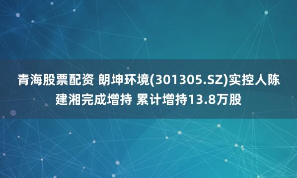 青海股票配资 朗坤环境(301305.SZ)实控人陈建湘完成增持 累计增持13.8万股