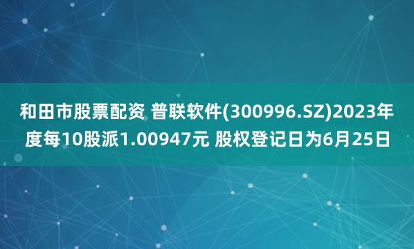 和田市股票配资 普联软件(300996.SZ)2023年度每10股派1.00947元 股权登记日为6月25日