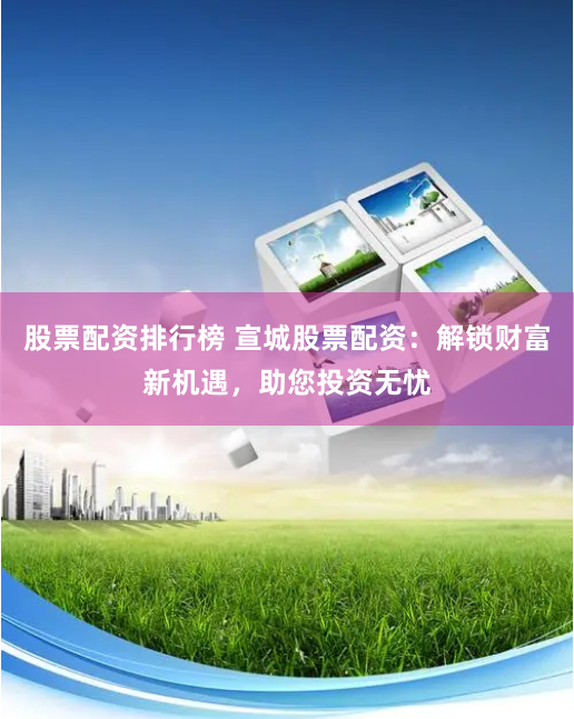 股票配资排行榜 宣城股票配资:解锁财富新机遇,助您投资无忧