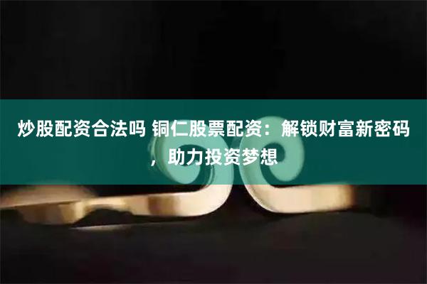 炒股配资合法吗 铜仁股票配资：解锁财富新密码，助力投资梦想