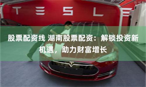 股票配资线 湖南股票配资：解锁投资新机遇，助力财富增长