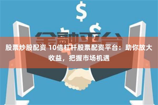 股票炒股配资 10倍杠杆股票配资平台：助你放大收益，把握市场机遇