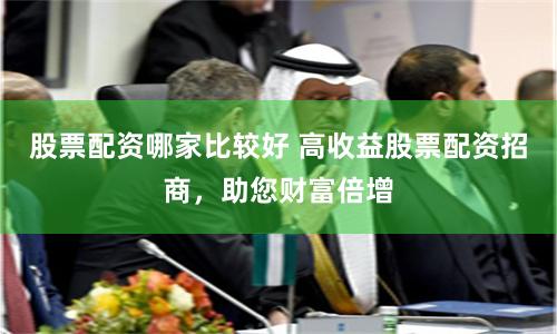 股票配资哪家比较好 高收益股票配资招商，助您财富倍增
